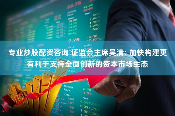 专业炒股配资咨询 证监会主席吴清: 加快构建更有利于支持全面创新的资本市场生态