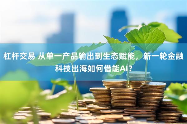 杠杆交易 从单一产品输出到生态赋能，新一轮金融科技出海如何借能AI？