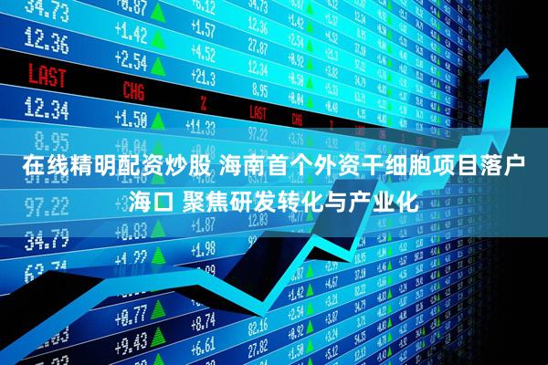 在线精明配资炒股 海南首个外资干细胞项目落户海口 聚焦研发转化与产业化