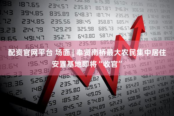 配资官网平台 场面 | 奉贤南桥最大农民集中居住安置基地即将“收官”
