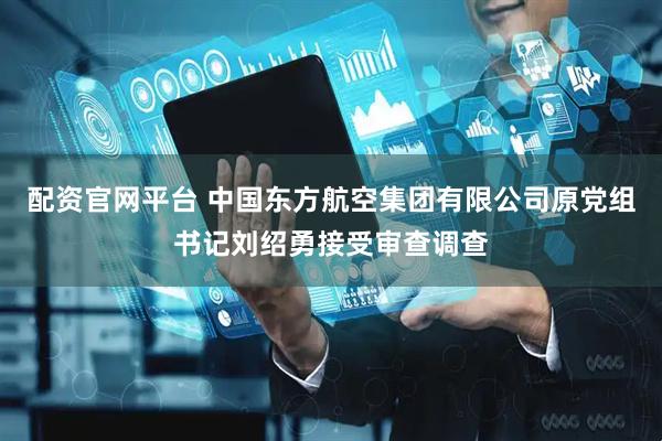 配资官网平台 中国东方航空集团有限公司原党组书记刘绍勇接受审查调查