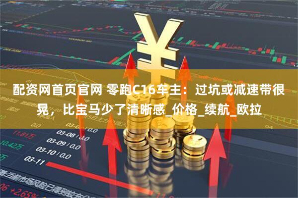 配资网首页官网 零跑C16车主：过坑或减速带很晃，比宝马少了清晰感_价格_续航_欧拉