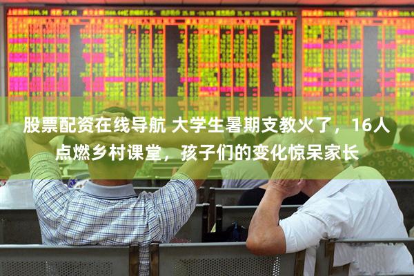 股票配资在线导航 大学生暑期支教火了，16人点燃乡村课堂，孩子们的变化惊呆家长