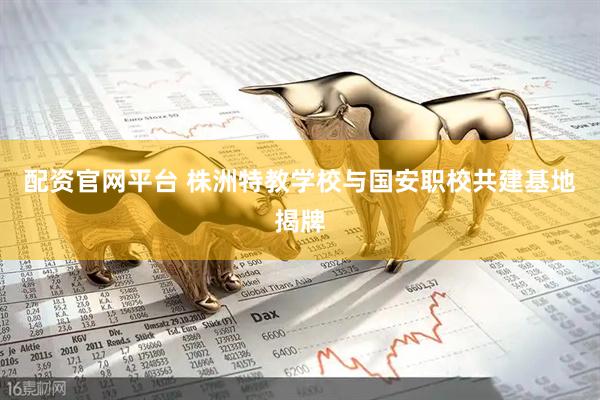 配资官网平台 株洲特教学校与国安职校共建基地揭牌