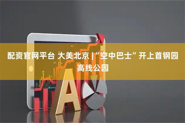 配资官网平台 大美北京 |“空中巴士”开上首钢园高线公园