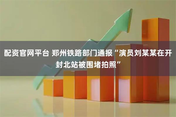 配资官网平台 郑州铁路部门通报“演员刘某某在开封北站被围堵拍照”