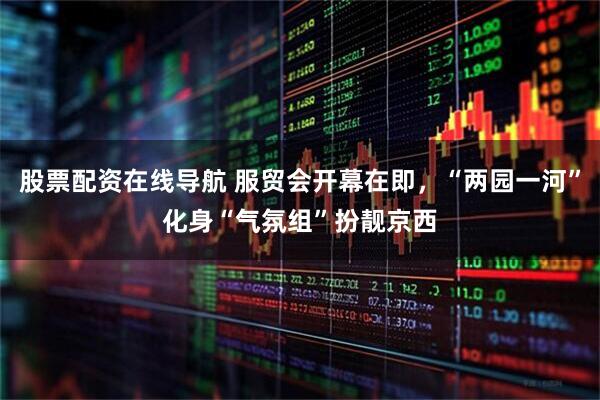 股票配资在线导航 服贸会开幕在即，“两园一河”化身“气氛组”扮靓京西