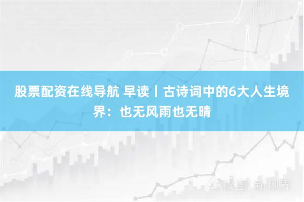 股票配资在线导航 早读丨古诗词中的6大人生境界：也无风雨也无晴