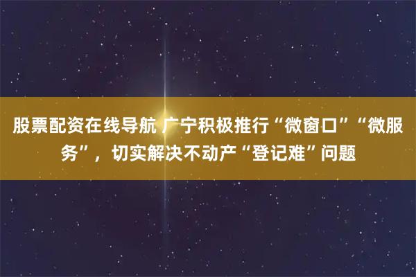 股票配资在线导航 广宁积极推行“微窗口”“微服务”，切实解决不动产“登记难”问题