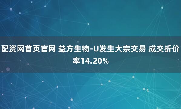 配资网首页官网 益方生物-U发生大宗交易 成交折价率14.20%