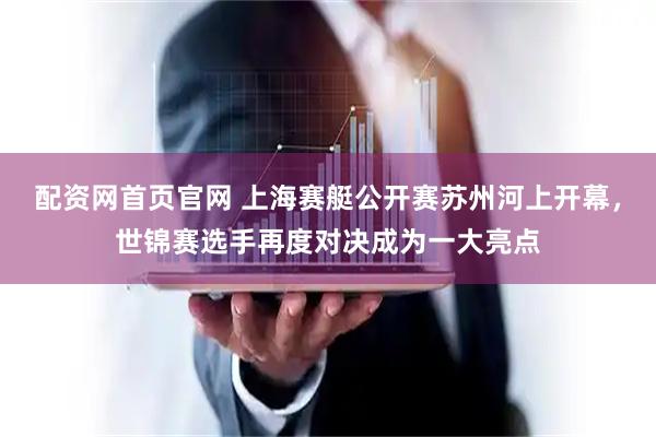配资网首页官网 上海赛艇公开赛苏州河上开幕，世锦赛选手再度对决成为一大亮点