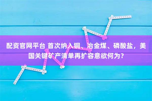 配资官网平台 首次纳入铜、冶金煤、磷酸盐，美国关键矿产清单再扩容意欲何为？