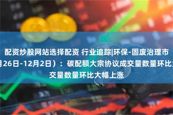 配资炒股网站选择配资 行业追踪|环保-固废治理市场（11月26日-12月2日）：碳配额大宗协议成交量数量环比大幅上涨