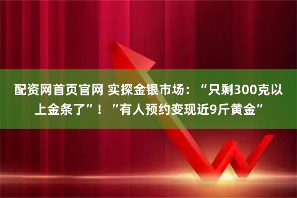 配资网首页官网 实探金银市场：“只剩300克以上金条了”！“有人预约变现近9斤黄金”
