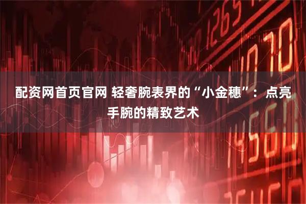 配资网首页官网 轻奢腕表界的“小金穗”：点亮手腕的精致艺术