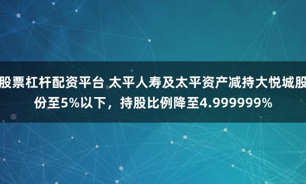 股票杠杆配资平台 太平人寿及太平资产减持大悦城股份至5%以下，持股比例降至4.999999%
