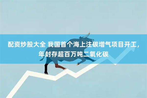 配资炒股大全 我国首个海上注碳增气项目开工，年封存超百万吨二氧化碳