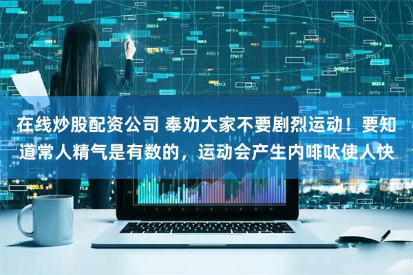 在线炒股配资公司 奉劝大家不要剧烈运动！要知道常人精气是有数的，运动会产生内啡呔使人快