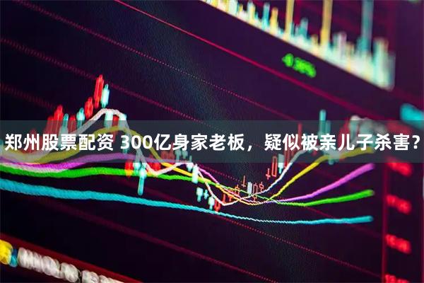 郑州股票配资 300亿身家老板，疑似被亲儿子杀害？