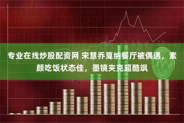 专业在线炒股配资网 宋慧乔戛纳餐厅被偶遇，素颜吃饭状态佳，墨镜夹克超酷飒