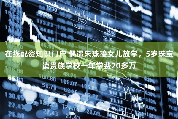 在线配资知识门户 偶遇朱珠接女儿放学，5岁珠宝读贵族学校一年学费20多万